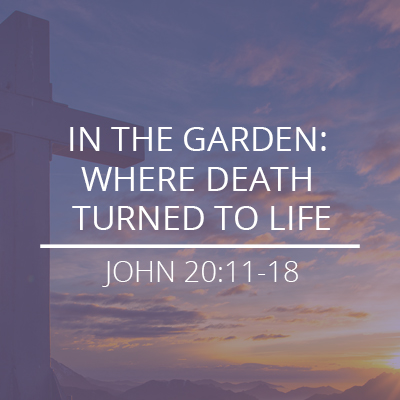 John 20:11-18 – “In The Garden: Where Death Turned To Life”